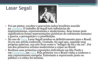 Lasar Segall


• Foi um pintor, escultor e gravurista judeu brasileiro nascido
  na Lituânia. O trabalho de Segall tem influências do
  impressionismo, expressionismo e modernismo. Seus temas mais
  significativos foram representações pictóricas do sofrimento humano:
  a guerra, a perseguição e a prostituição.
• No ano de 1923, Lasar Segall mudou-se definitivamente para o Brasil.
  Já era um artista conhecido. Contudo, foi aqui que, segundo suas
  próprias palavras, sua arte ficou como o "milagre da luz e da cor". Foi
  um dos primeiros artistas modernistas a expor no Brasil.
• Realizou suas primeiras exposições individuais em São Paulo e
  em Campinas, em 1913. Pela primeira vez o Brasil vinha a conhecer a
  arte expressionista européia. Entretanto a repercussão junto ao
  público e à crítica foi mínima.
 