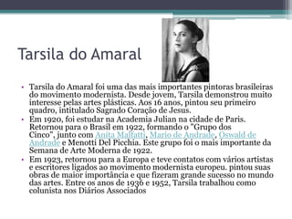 Tarsila do Amaral
• Tarsila do Amaral foi uma das mais importantes pintoras brasileiras
  do movimento modernista. Desde jovem, Tarsila demonstrou muito
  interesse pelas artes plásticas. Aos 16 anos, pintou seu primeiro
  quadro, intitulado Sagrado Coração de Jesus.
• Em 1920, foi estudar na Academia Julian na cidade de Paris.
  Retornou para o Brasil em 1922, formando o "Grupo dos
  Cinco", junto com Anita Malfatti, Mario de Andrade, Oswald de
  Andrade e Menotti Del Picchia. Este grupo foi o mais importante da
  Semana de Arte Moderna de 1922.
• Em 1923, retornou para a Europa e teve contatos com vários artistas
  e escritores ligados ao movimento modernista europeu. pintou suas
  obras de maior importância e que fizeram grande sucesso no mundo
  das artes. Entre os anos de 1936 e 1952, Tarsila trabalhou como
  colunista nos Diários Associados
 