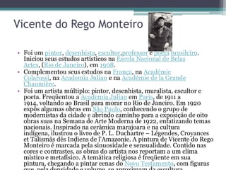 Vicente do Rego Monteiro

• Foi um pintor, desenhista, escultor,professor e poeta brasileiro.
  Iniciou seus estudos artísticos na Escola Nacional de Belas
  Artes, (Rio de Janeiro), em 1908.
• Complementou seus estudos na França, na Académie
  Colarossi, na Academia Julian e na Académie de la Grande
  Chaumière.
• Foi um artista múltiplo: pintor, desenhista, muralista, escultor e
  poeta. Freqüentou a Academia Julian em Paris, de 1911 a
  1914, voltando ao Brasil para morar no Rio de Janeiro. Em 1920
  expôs algumas obras em São Paulo, conhecendo o grupo de
  modernistas da cidade e abrindo caminho para a exposição de oito
  obras suas na Semana de Arte Moderna de 1922, enfatizando temas
  nacionais. Inspirado na cerâmica marajoara e na cultura
  indígena, ilustrou o livro de P. L. Duchartre – Légendes, Croyances
  et Talismãs dês Indiens de l’Amazonie. A pintura de Vicente do Rego
  Monteiro é marcada pela sinuosidade e sensualidade. Contido nas
  cores e contrastes, as obras do artista nos reportam a um clima
  místico e metafísico. A temática religiosa é freqüente em sua
  pintura, chegando a pintar cenas do Novo Testamento, com figuras
 