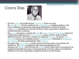 Cícero Dias


• Foi um pintor do modernismo brasileiro. Entre os anos
  de 1925 a 1927, Cícero conheceu os modernistas e estudou pintura. Em
  1927, realizou sua primeira exposição individual, no Rio de Janeiro
  e, em 1928, abandonou a Escola de Belas Artes, passando a dedicar-se
  exclusivamente à pintura.
• Em 1937, executou o cenário do balé de Serge Lifar e Villa Lobos, expôs em
  coletiva de modernos em Nova Iorque e viajou a Paris, onde se fixou
  definitivamente. Em Paris, tornou-se amigo de Picasso, do poeta Paul
  Éluard, e entrou em contato com o surrealismo. Durante a ocupação
  da França foi feito prisioneiro dos alemães.
• No início dos anos 1960, o artista pintou diversas telas com retratos de
  mulheres. Em 2000, inaugurou uma praça projetada por ele
  mesmo, em Recife. Em fevereiro de 2002, Cícero Dias esteve novamente na
  capital pernambucana para o lançamento de um livro sobre sua trajetória
  artística e fez uma exposição na galeria Portal, em São Paulo.
 
