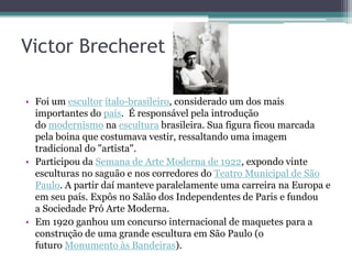 Victor Brecheret

• Foi um escultor ítalo-brasileiro, considerado um dos mais
  importantes do país. É responsável pela introdução
  do modernismo na escultura brasileira. Sua figura ficou marcada
  pela boina que costumava vestir, ressaltando uma imagem
  tradicional do "artista".
• Participou da Semana de Arte Moderna de 1922, expondo vinte
  esculturas no saguão e nos corredores do Teatro Municipal de São
  Paulo. A partir daí manteve paralelamente uma carreira na Europa e
  em seu país. Expôs no Salão dos Independentes de Paris e fundou
  a Sociedade Pró Arte Moderna.
• Em 1920 ganhou um concurso internacional de maquetes para a
  construção de uma grande escultura em São Paulo (o
  futuro Monumento às Bandeiras).
 