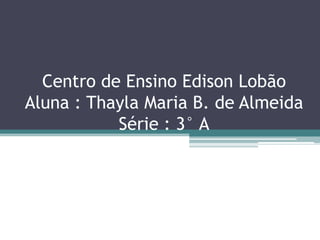 Centro de Ensino Edison Lobão
Aluna : Thayla Maria B. de Almeida
           Série : 3° A
 