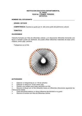 INSTITUCION EDUCATIVA DEPARTAMENTAL
EL TRIGO
GUIA No 1 PRIMER PERIODO
ARTISTICA
NOMBRE DEL ESTUDIANTE: _________________________________________________
GRADO: OCTAVO
COMPETENCIA: Expresa su gusto por el arte como parte del patrimonio cultural.
TEMATICA:
HILOGRAMAS
Telaraña formada por hilos de diferentes colores y en direcciones diferentes formando una
figura o también puede ser abstracta. Se puede utilizar diferentes materiales de base como
madera, cartón paja, cartulina.
Trabajemos con el hilo
ACTIVIDADES
Elaborar un hilogramas en un 1/8 de cartulina
Elaborar un dibujo en 1/8 de cartón paja
Diseñar una margen para luego decorarla con hilo
Decorar el dibujo con el hilo utilizando trazos en diferentes direcciones siguiendo las
instrucciones dadas
Cada estudiante elabora un dibujo diferente decorándolo a su gusto
Decorar el nombre con hilos de diferentes colores