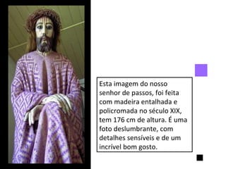 Esta imagem do nosso senhor de passos, foi feita com madeira entalhada e policromada no século XIX, tem 176 cm de altura. É uma foto deslumbrante, com detalhes sensíveis e de um incrível bom gosto. 