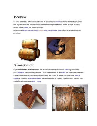 Tonelería
Se llama tonelería a la fabricación artesanal de recipientes de madera de forma abombada, en general
más largos que anchos, ensamblados con aros metálicos y con extremos planos. Aunque recibe su
nombre de los toneles, los toneleros también
confeccionanbarriles, barricas, cubos, cubas, tinas, mantequeras, tubos, fudres, y demás recipientes
parecidos.




Guarnicionería
La guarnicionería o talabartería es el arte de trabajar diversos artículos de cuero o guarniciones
para caballerías. Se considera guarnición a todos los elementos de la espada que sirven para sostenerla
o para proteger a la mano o manos que la empuñan, así como a la fabricación o arreglo de sillas de
montar de caballería, albardas y aparejos: las monturas para los caballos y las albardas y aparejos (para
montar los animales) para asnos y mulos.
 