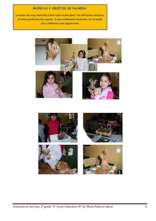 Artesanía en San Luis, 2º grado “A” Centro Educativo Nº 26, María Palmira Cabral 4
MUÑECAS Y OBJETOS DE PALMERA:
La tarea fue muy divertida sobre todo al descubrir las diferentes texturas,
el único problema fue sujetar lo que estábamos haciendo, no se podía
atar y debimos usar pegamento.
 