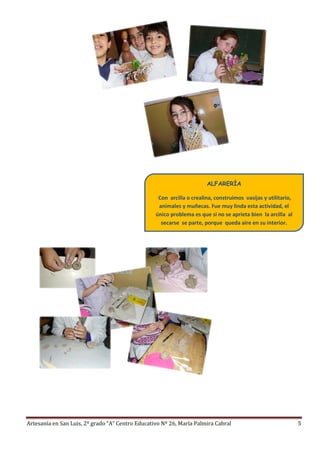 Artesanía en San Luis, 2º grado “A” Centro Educativo Nº 26, María Palmira Cabral 5
ALFARERÍA
Con arcilla o crealina, construimos vasijas y utilitario,
animales y muñecas. Fue muy linda esta actividad, el
único problema es que si no se aprieta bien la arcilla al
secarse se parte, porque queda aire en su interior.
 