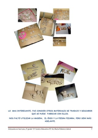 Artesanía en San Luis, 2º grado “A” Centro Educativo Nº 26, María Palmira Cabral 7
LO MAS INTERESANTE, FUE CONOCER OTROS MATERIALES DE TRABAJO Y DESCUBRIR
QUE SE PUEDE FABRICAR CON ELLOS.
NOS FALTÓ UTILIZAR LA MADERA, EL ÓNIX Y LA PIEDRA PIZARRA, PERO SERÁ MÁS
ADELANTE.
 