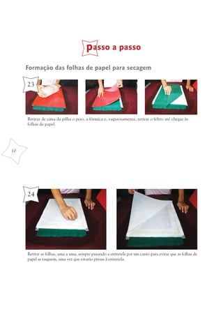 passo a passo
     Formação das folhas de papel para secagem

     23



     Retirar de cima da pilha o peso, a fórmica e, vagarosamente, retirar o feltro até chegar às
     folhas de papel.




10




     24




     Retirar as folhas, uma a uma, sempre puxando a entretela por um canto para evitar que as folhas de
     papel se rasguem, uma vez que estarão presas à entretela.
 