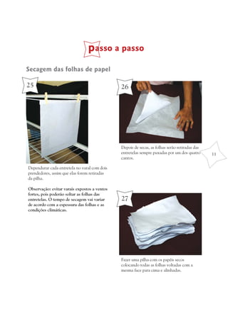 passo a passo
Secagem das folhas de papel

25                                            26




                                              Depois de secas, as folhas serão retiradas das
                                              entretelas sempre puxadas por um dos quatro      11
                                              cantos.

Dependurar cada entretela no varal com dois
prendedores, assim que elas forem retiradas
da pilha.

Observação: evitar varais expostos a ventos
fortes, pois poderão soltar as folhas das
entretelas. O tempo de secagem vai variar     27
de acordo com a espessura das folhas e as
condições climáticas.




                                              Fazer uma pilha com os papéis secos
                                              colocando todas as folhas voltadas com a
                                              mesma face para cima e alinhadas.
 