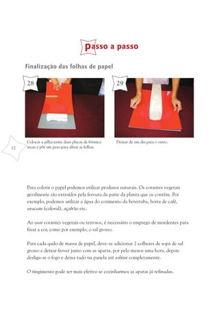passo a passo
     Finalização das folhas de papel

     28                                             29




     Colocar a pilha entre duas placas de fórmica   Deixar de um dia para o outro.
12   secas e pôr um peso para alisar as folhas.




     Para colorir o papel podemos utilizar produtos naturais. Os corantes vegetais
     geralmente são extraídos pela fervura da parte da planta que os contêm. Por
     exemplo, podemos utilizar a água do cozimento da beterraba, borra de café,
     urucum (coloral), açafrão etc.

     Ao usar corantes vegetais ou terrosos, é necessário o emprego de mordentes para
     fixar a cor, como por exemplo, o sal grosso.

     Para cada quilo de massa de papel, deve-se adicionar 2 colheres de sopa de sal
     grosso e deixar ferver junto com as aparas, por pelo menos uma hora, depois
     desliga-se o fogo e deixa tudo na panela até esfriar completamente.

     O tingimento pode ser mais efetivo se cozinharmos as aparas já refinadas.
 