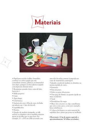Materiais




2




    • Papel para reciclar (sulfite, formulário      uma tela de nylon comum (comprada em
    contínuo ou outros papéis que não               casas de material de construção).
    contenham vernizes, plásticos ou laminados)     • Quadro vazado de madeira ou alumínio na
    sem clipes, grampos ou fitas adesivas (papéis   mesma medida do outro.
    com impressão deixam tinta).                    • Entretela.
    • Recipientes grandes (tina, caixa de leite,    • Pano de prato.
    bacia etc.).
                                                    • Feltro ou pano absorvente.
    • Balde pequeno.
                                                    • Uma peça de fórmica ou granito (pode ser
    • Copo.                                         mesa ou balcão).
    • Água limpa.                                   • Varal.
    • Cola branca.                                  • Prendedores de roupa.
    • Essência de cravo (50 g de cravo da Índia     • Bloco de concreto ou algo semelhante
    em infusão em ½ litro de álcool).               que sirva como peso, como por exemplo,
    • Liquidificador.                               listas telefônicas.
    • Peneira.                                      • 2 placas de fórmica ou outro material de
    • Quadro de madeira (serigrafia, ou silk        superfície lisa e plana que possa ser molhada.
    screen) ou alumínio com as medidas internas
    iguais às da folha que se quer fazer. Por       Observação: (1 kg de aparas equivale a
    exemplo, 21 x 29,5 cm (A4) revestido com        aproximadamente 30 folhas recicladas).
 