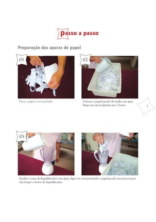 passo a passo
                                          papel

01                                                  02




Picar o papel a ser reciclado.                      Colocar o papel picado de molho em água
                                                    limpa em um recipiente por 2 horas.             3




03




Encher o copo do liquidificador com água, ligar e ir acrescentando o papel picado aos poucos para
não forçar o motor do liquidificador.
 