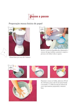 passo a passo
    Preparação massa básica de papel

    04                                      05




                                            Retirar a massa do liquidificador eliminando o
4                                           excesso de água (utilizar a peneira) e repetir o
                                            processo até refinar todas as aparas.

    Deixar bater por cerca de 1 minuto.




    06




                                            Depositar a massa no balde, adicionar 250 ml
                                            de cola branca para cada 4 L de apara batida
                                            e escorrida e ½ colher de chá de essência de
                                            cravo (previamente preparada) e misturar
                                            bem.
 