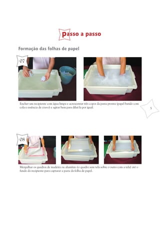 passo a passo
Formação das folhas de papel

07




Encher um recipiente com água limpa e acrescentar três copos da pasta pronta (papel batido com
cola e essência de cravo) e agitar bem para diluí-la por igual.                                  5




08




Mergulhar os quadros de madeira ou alumínio (o quadro sem tela sobre o outro com a tela) até o
fundo do recipiente para capturar a pasta da folha de papel.
 