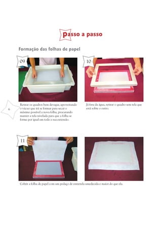 passo a passo
    Formação das folhas de papel

    09                                                 10




    Retirar os quadros bem devagar, aproveitando       Já fora da água, retirar o quadro sem tela que
6   o vácuo que irá se formar para secar o             está sobre o outro.
    máximo possível a nova folha, procurando
    manter a tela nivelada para que a folha se
    forme por igual em toda a sua extensão.




    11




    Cobrir a folha de papel com um pedaço de entretela umedecida e maior do que ela.
 