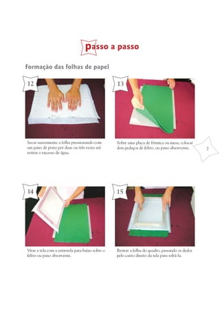 passo a passo
Formação das folhas de papel

12                                                13




Secar suavemente a folha pressionando com         Sobre uma placa de fórmica ou mesa, colocar
um pano de prato por duas ou três vezes até       dois pedaços de feltro, ou pano absorvente.    7
retirar o excesso de água.




14                                                15




Virar a tela com a entretela para baixo sobre o   Retirar a folha do quadro, passando os dedos
feltro ou pano absorvente.                        pelo canto direito da tela para soltá-la.
 
