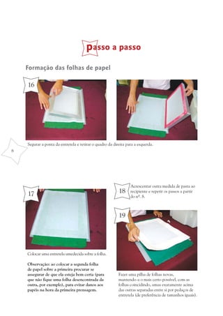 passo a passo
    Formação das folhas de papel

    16




    Segurar a ponta da entretela e retirar o quadro da direita para a esquerda.
8




                                                                 Acrescentar outra medida de pasta ao
    17                                                    18     recipiente e repetir os passos a partir
                                                                 do nº. 8.



                                                          19




    Colocar uma entretela umedecida sobre a folha.

    Observação: ao colocar a segunda folha
    de papel sobre a primeira procurar se
    assegurar de que ela esteja bem certa (para           Fazer uma pilha de folhas novas,
    que não fique uma folha desencontrada da              mantendo-a o mais certo possível, com as
    outra, por exemplo), para evitar danos aos            folhas coincidindo, umas exatamente acima
    papéis na hora da primeira prensagem.                 das outras separadas entre si por pedaços de
                                                          entretela (de preferência de tamanhos iguais).
 
