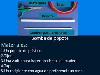 Bomba de popote
Materiales:
1.Un popote de plástico
2.Tijeras
3.Una varita para hacer brochetas de madera
4.Tape
5.Un recipiente con agua de preferencia un vaso
Materiales Tape
Popote
Madera para brochetas
 