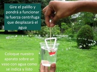 Gire el palillo y
pondrá a funcionar
la fuerza centrífuga
que desplazará el
agua
Coloque nuestro
aparato sobre un
vaso con agua como
se indica y listo
 