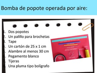 Bomba de popote operada por aire:
1. Dos popotes
2. Un palillo para brochetas
3. Tape
4. Un cartón de 25 x 1 cm
5. Alambre al menos 30 cm
6. Pegamento blanco
7. Tijeras
8. Una pluma tipo bolígrafo
 
