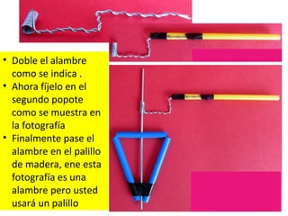 • Doble el alambre
como se indica .
• Ahora fíjelo en el
segundo popote
como se muestra en
la fotografía
• Finalmente pase el
alambre en el palillo
de madera, ene esta
fotografía es una
alambre pero usted
usará un palillo
 