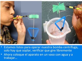 • Estamos listos para operar nuestra bomba centrífuga,
solo hay que soplar, verificar que gire libremente
• Ahora coloque el aparato en un vaso con agua y a
trabajar…
 