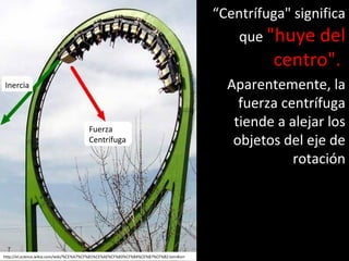 “Centrífuga" significa
que "huye del
centro".
Aparentemente, la
fuerza centrífuga
tiende a alejar los
objetos del eje de
rotación
Inercia
Fuerza
Centrífuga
http://el.science.wikia.com/wiki/%CE%A7%CF%81%CE%AE%CF%83%CF%84%CE%B7%CF%82:IonnKorr
 