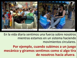 En la vida diaria sentimos una fuerza sobre nosotros
mientras estamos en un sistema haciendo
movimientos circulares.
Por ejemplo, cuando subimos a un juego
mecánico y giramos sentimos como si algo tira
de nosotros hacia afuera.
http://www.beaumontenterprise.com/photos/article/South-Texas-State-Fair-2001-2006-1278713.php http://www.flickr.com/photos/38255539@N00/2257997872/sizes/m/in/photostream/
 