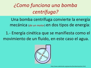 ¿Como funciona una bomba
centrífuga?
Una bomba centrífuga convierte la energía
mecánica (de un motor) en dos tipos de energía:
1.- Energía cinética que se manifiesta como el
movimiento de un fluido, en este caso el agua.
http://www.sabelotodo.org/aparatos/bombasimpulsion.html
 