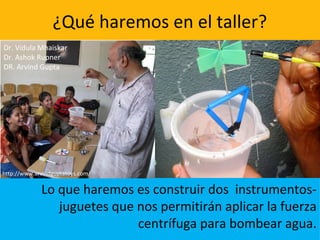 ¿Qué haremos en el taller?
Lo que haremos es construir dos instrumentos-
juguetes que nos permitirán aplicar la fuerza
centrífuga para bombear agua.
Dr. Vidula Mhaiskar
Dr. Ashok Rupner
DR. Arvind Gupta
http://www.arvindguptatoys.com/
 