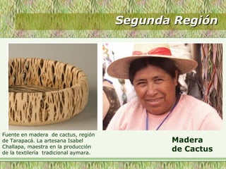 Segunda RegiónSegunda Región
Madera
de Cactus
Fuente en madera de cactus, región
de Tarapacá. La artesana Isabel
Challapa, maestra en la producción
de la textilería tradicional aymara.
 