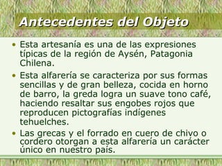 Antecedentes del ObjetoAntecedentes del Objeto
• Esta artesanía es una de las expresiones
típicas de la región de Aysén, Patagonia
Chilena.
• Esta alfarería se caracteriza por sus formas
sencillas y de gran belleza, cocida en horno
de barro, la greda logra un suave tono café,
haciendo resaltar sus engobes rojos que
reproducen pictografías indígenes
tehuelches.
• Las grecas y el forrado en cuero de chivo o
cordero otorgan a esta alfarería un carácter
único en nuestro país.
 