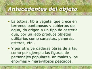 Antecedentes del objetoAntecedentes del objeto
• La totora, fibra vegetal que crece en
terrenos pantanosos y cubiertos de
agua, da origen a un tipo de cestería
que, por un lado produce objetos
utilitarios como canastos, paneras,
esteras, etc.,
• Y por otro verdaderas obras de arte,
como por ejemplo las figuras de
personajes populares, animales y los
enormes y maravillosos pescados.
 