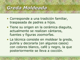 Greda MoldeadaGreda Moldeada
• Corresponde a una tradición familiar,
traspasada de padres a hijos.
• Tiene su origen en la cerámica diaguita,
actualmente se realizan cántaros,
fuentes y figuras zoomorfas.
• La técnica consiste en moldear la greda,
pulirla y decorarla (en algunos casos)
con colores blanco, café y negro, la que
posteriormente se lleva a cocción.
 