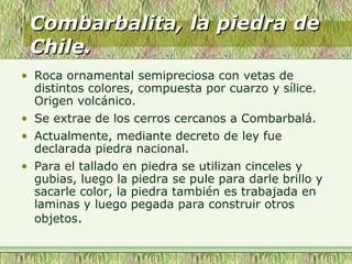 Combarbalita, la piedra deCombarbalita, la piedra de
Chile.Chile.
• Roca ornamental semipreciosa con vetas de
distintos colores, compuesta por cuarzo y sílice.
Origen volcánico.
• Se extrae de los cerros cercanos a Combarbalá.
• Actualmente, mediante decreto de ley fue
declarada piedra nacional.
• Para el tallado en piedra se utilizan cinceles y
gubias, luego la piedra se pule para darle brillo y
sacarle color, la piedra también es trabajada en
laminas y luego pegada para construir otros
objetos.
 