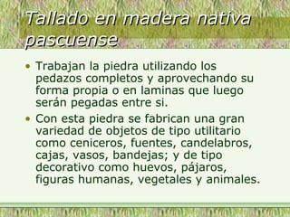 Tallado en madera nativaTallado en madera nativa
pascuensepascuense
• Trabajan la piedra utilizando los
pedazos completos y aprovechando su
forma propia o en laminas que luego
serán pegadas entre si.
• Con esta piedra se fabrican una gran
variedad de objetos de tipo utilitario
como ceniceros, fuentes, candelabros,
cajas, vasos, bandejas; y de tipo
decorativo como huevos, pájaros,
figuras humanas, vegetales y animales.
 