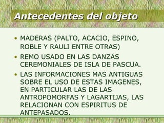 Antecedentes del objetoAntecedentes del objeto
• MADERAS (PALTO, ACACIO, ESPINO,
ROBLE Y RAULI ENTRE OTRAS)
• REMO USADO EN LAS DANZAS
CEREMONIALES DE ISLA DE PASCUA.
• LAS INFORMACIONES MAS ANTIGUAS
SOBRE EL USO DE ESTAS IMAGENES,
EN PARTICULAR LAS DE LAS
ANTROPOMORFAS Y LAGARTIJAS, LAS
RELACIONAN CON ESPIRITUS DE
ANTEPASADOS.
 