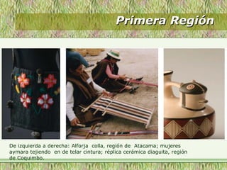 Primera RegiónPrimera Región
De izquierda a derecha: Alforja colla, región de Atacama; mujeres
aymara tejiendo en de telar cintura; réplica cerámica diaguita, región
de Coquimbo.
 