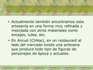 • Actualmente también encontramos esta
artesanía en una forma muy refinada y
mezclada con otros materiales como
encajes, tules, etc.
• En Ancud (Chiloe), en un restaurant al
lado del mercado existe una artesana
que produce todo tipo de figuras de
personajes de época y actuales.
 