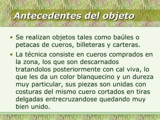 Antecedentes del objetoAntecedentes del objeto
• Se realizan objetos tales como baúles o
petacas de cueros, billeteras y carteras.
• La técnica consiste en cueros comprados en
la zona, los que son descarnados
tratandolos posteriormente con cal viva, lo
que les da un color blanquecino y un dureza
muy particular, sus piezas son unidas con
costuras del mismo cuero cortados en tiras
delgadas entrecruzandose quedando muy
bien unido.
 