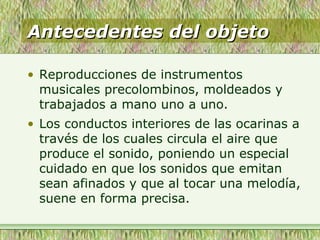 Antecedentes del objetoAntecedentes del objeto
• Reproducciones de instrumentos
musicales precolombinos, moldeados y
trabajados a mano uno a uno.
• Los conductos interiores de las ocarinas a
través de los cuales circula el aire que
produce el sonido, poniendo un especial
cuidado en que los sonidos que emitan
sean afinados y que al tocar una melodía,
suene en forma precisa.
 