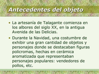 Antecedentes del objetoAntecedentes del objeto
• La artesanía de Talagante comienza en
los albores del siglo XX, en la antigua
Avenida de las Delicias.
• Durante la Navidad, una costumbre de
exhibir una gran cantidad de objetos y
personajes donde se destacaban figuras
policromas, hechas en cerámica
aromatizada que representaban
personajes populares: vendedores de
pollos, etc.
 