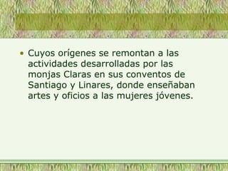 • Cuyos orígenes se remontan a las
actividades desarrolladas por las
monjas Claras en sus conventos de
Santiago y Linares, donde enseñaban
artes y oficios a las mujeres jóvenes.
 