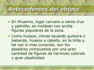 Antecedentes del objetoAntecedentes del objeto
• En lihueimo, lugar cercano a santa cruz
y palmilla, se moldean con arcilla
figuras populares de la zona.
• Como huasos, chinas tocando guitarra o
bailando, huasos a caballo, en la trilla y,
tal vez lo mas conocido, son los
pesebres compuestos por una gran
cantidad de figuras de hermoso colorido
y gran plasticidad.
 