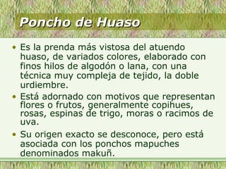 Poncho de HuasoPoncho de Huaso
• Es la prenda más vistosa del atuendo
huaso, de variados colores, elaborado con
finos hilos de algodón o lana, con una
técnica muy compleja de tejido, la doble
urdiembre.
• Está adornado con motivos que representan
flores o frutos, generalmente copihues,
rosas, espinas de trigo, moras o racimos de
uva.
• Su origen exacto se desconoce, pero está
asociada con los ponchos mapuches
denominados makuñ.
 