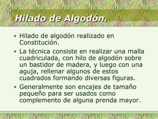 Hilado de Algodón.Hilado de Algodón.
• Hilado de algodón realizado en
Constitución.
• La técnica consiste en realizar una malla
cuadriculada, con hilo de algodón sobre
un bastidor de madera, y luego con una
aguja, rellenar algunos de estos
cuadrados formando diversas figuras.
• Generalmente son encajes de tamaño
pequeño para ser usados como
complemento de alguna prenda mayor.
 