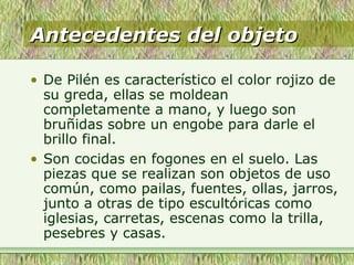 Antecedentes del objetoAntecedentes del objeto
• De Pilén es característico el color rojizo de
su greda, ellas se moldean
completamente a mano, y luego son
bruñidas sobre un engobe para darle el
brillo final.
• Son cocidas en fogones en el suelo. Las
piezas que se realizan son objetos de uso
común, como pailas, fuentes, ollas, jarros,
junto a otras de tipo escultóricas como
iglesias, carretas, escenas como la trilla,
pesebres y casas.
 