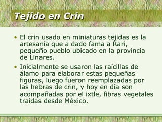 Tejido en CrinTejido en Crin
• El crin usado en miniaturas tejidas es la
artesanía que a dado fama a Rari,
pequeño pueblo ubicado en la provincia
de Linares.
• Inicialmente se usaron las raícillas de
álamo para elaborar estas pequeñas
figuras, luego fueron reemplazadas por
las hebras de crin, y hoy en día son
acompañadas por el ixtle, fibras vegetales
traídas desde México.
 