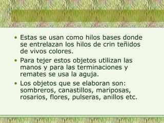 • Estas se usan como hilos bases donde
se entrelazan los hilos de crin teñidos
de vivos colores.
• Para tejer estos objetos utilizan las
manos y para las terminaciones y
remates se usa la aguja.
• Los objetos que se elaboran son:
sombreros, canastillos, mariposas,
rosarios, flores, pulseras, anillos etc.
 